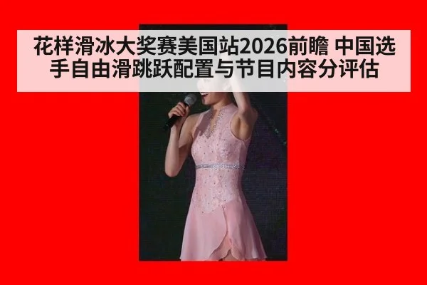 花样滑冰大奖赛美国站2026前瞻 中国选手自由滑跳跃配置与节目内容分评估